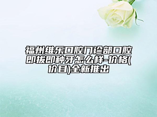 福州維樂口腔門診部口腔即拔即種牙怎么樣-價格(價目)全新推出