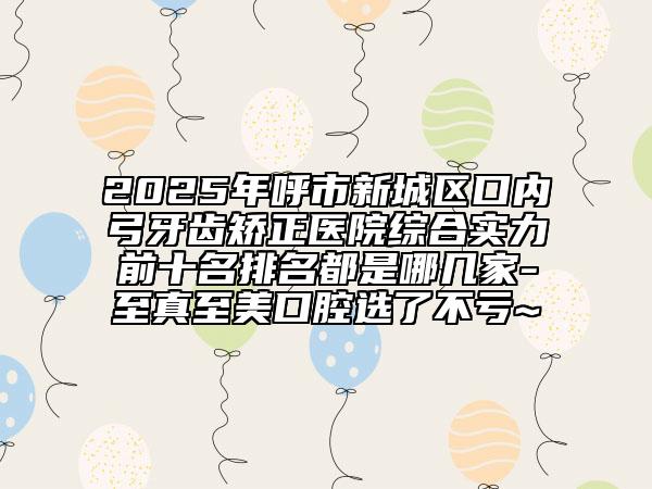 2025年呼市新城區(qū)口內(nèi)弓牙齒矯正醫(yī)院綜合實力前十名排名都是哪幾家-至真至美口腔選了不虧~