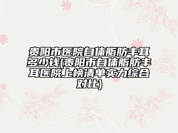 貴陽市醫(yī)院自體脂肪豐耳多少錢(貴陽市自體脂肪豐耳醫(yī)院上榜清單實力綜合對比)