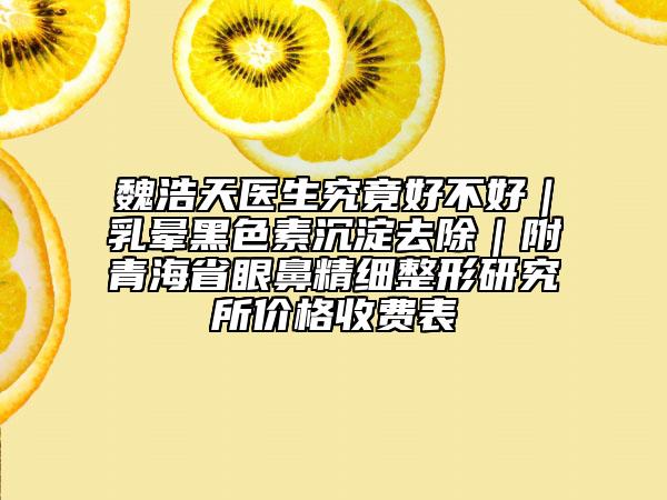 魏浩天醫(yī)生究竟好不好|乳暈黑色素沉淀去除|附青海省眼鼻精細(xì)整形研究所價格收費表