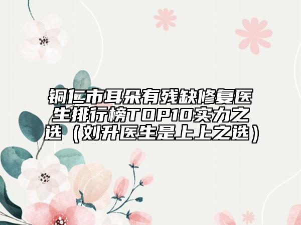 銅仁市耳朵有殘缺修復(fù)醫(yī)生排行榜TOP10實(shí)力之選（劉升醫(yī)生是上上之選）