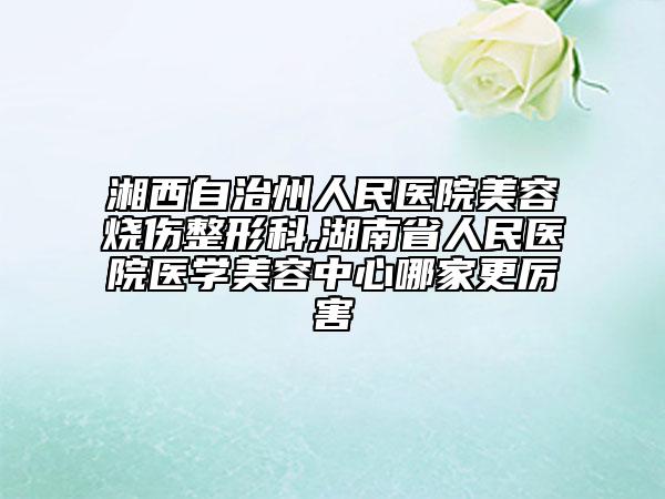 湘西自治州人民醫(yī)院美容燒傷整形科,湖南省人民醫(yī)院醫(yī)學美容中心哪家更厲害
