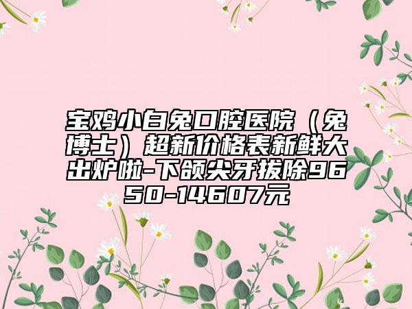 寶雞小白兔口腔醫(yī)院(兔博士)超新價(jià)格表新鮮大出爐啦-下頜尖牙拔除9650-14607元