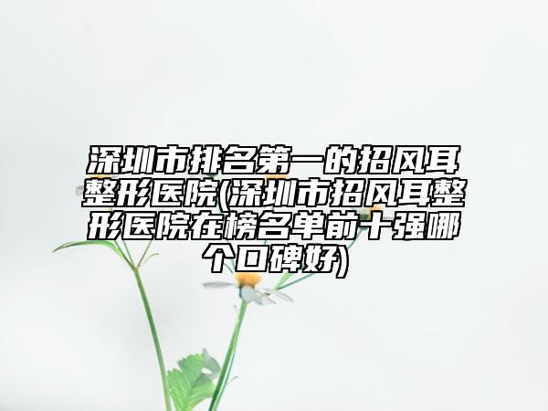 深圳市排名第一的招風耳整形醫(yī)院(深圳市招風耳整形醫(yī)院在榜名單前十強哪個口碑好)