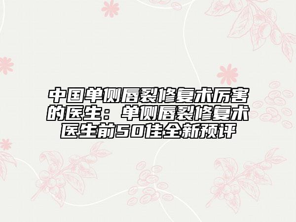 中國(guó)單側(cè)唇裂修復(fù)術(shù)厲害的醫(yī)生：?jiǎn)蝹?cè)唇裂修復(fù)術(shù)醫(yī)生前50佳全新預(yù)評(píng)