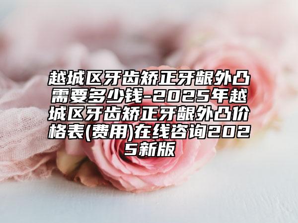 越城區(qū)牙齒矯正牙齦外凸需要多少錢(qián)-2025年越城區(qū)牙齒矯正牙齦外凸價(jià)格表(費(fèi)用)在線咨詢2025新版