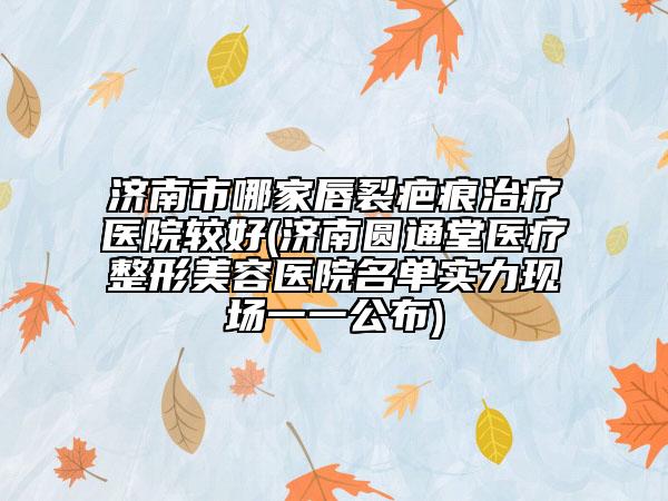 濟南市哪家唇裂疤痕治療醫(yī)院較好(濟南圓通堂醫(yī)療整形美容醫(yī)院名單實力現(xiàn)場一一公布)