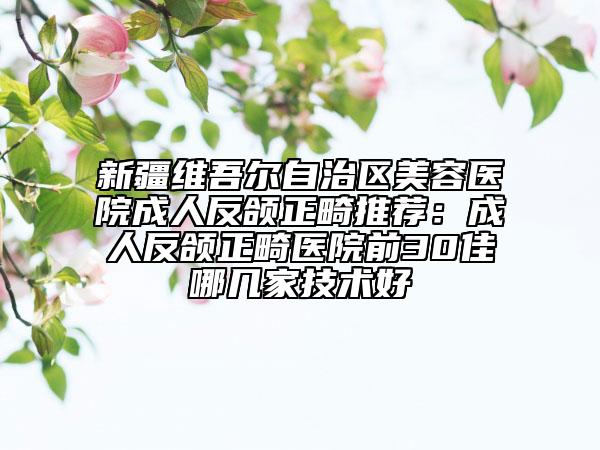 新疆維吾爾自治區(qū)美容醫(yī)院成人反頜正畸推薦:成人反頜正畸醫(yī)院前30佳哪幾家技術(shù)好