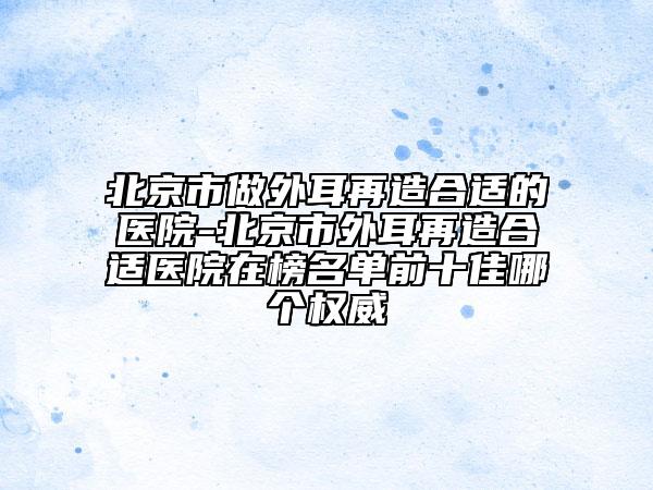 北京市做外耳再造合適的醫(yī)院-北京市外耳再造合適醫(yī)院在榜名單前十佳哪個權(quán)威