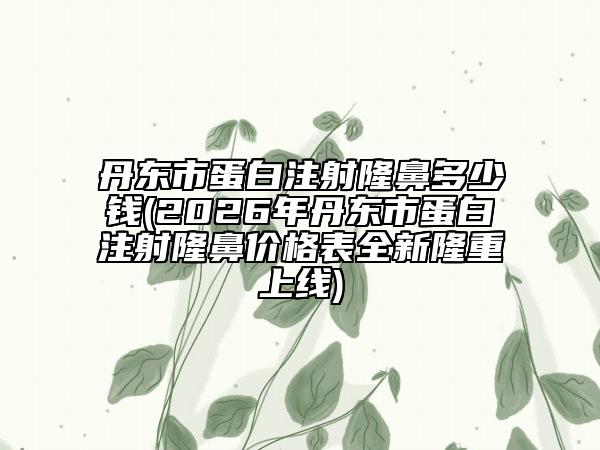 丹東市蛋白注射隆鼻多少錢(2026年丹東市蛋白注射隆鼻價格表全新隆重上線)