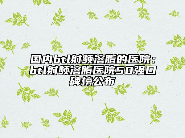 國內(nèi)btl射頻溶脂的醫(yī)院:btl射頻溶脂醫(yī)院50強口碑榜公布