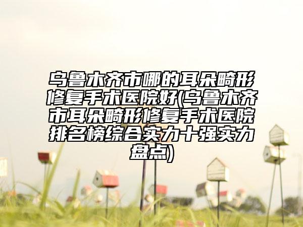 烏魯木齊市哪的耳朵畸形修復手術醫(yī)院好(烏魯木齊市耳朵畸形修復手術醫(yī)院排名榜綜合實力十強實力盤點)