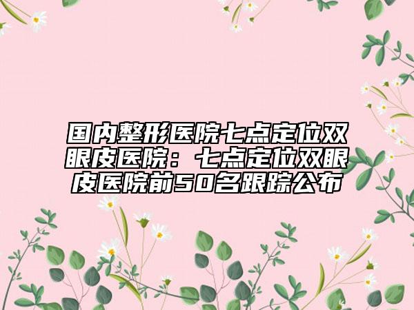 國(guó)內(nèi)整形醫(yī)院七點(diǎn)定位雙眼皮醫(yī)院：七點(diǎn)定位雙眼皮醫(yī)院前50名跟蹤公布