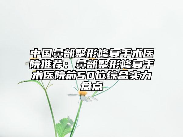 中國(guó)鼻部整形修復(fù)手術(shù)醫(yī)院推薦：鼻部整形修復(fù)手術(shù)醫(yī)院前50位綜合實(shí)力盤(pán)點(diǎn)