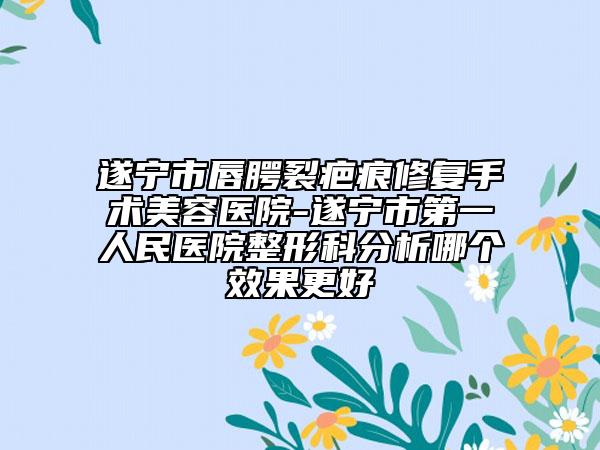 遂寧市唇腭裂疤痕修復(fù)手術(shù)美容醫(yī)院-遂寧市第一人民醫(yī)院整形科分析哪個(gè)效果更好
