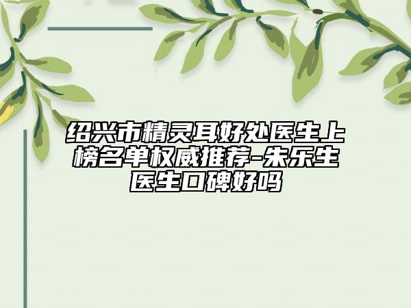 紹興市精靈耳好處醫(yī)生上榜名單權(quán)威推薦-朱樂生醫(yī)生口碑好嗎