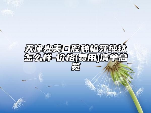 天津光美口腔種植牙純鈦怎么樣-價格(費用)清單總覽