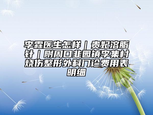 李霖醫(yī)生怎樣｜貴妃溶脂針｜附周口韭園鎮(zhèn)李集村燒傷整形外科門診費(fèi)用表明細(xì)