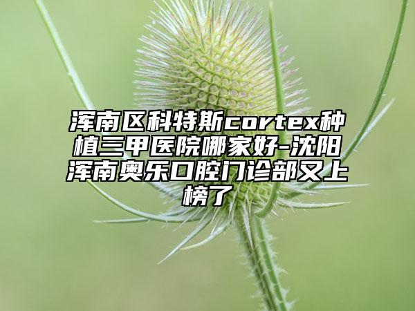 渾南區(qū)科特斯cortex種植三甲醫(yī)院哪家好-沈陽渾南奧樂口腔門診部又上榜了