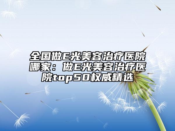 全國(guó)做E光美容治療醫(yī)院哪家：做E光美容治療醫(yī)院top50權(quán)威精選