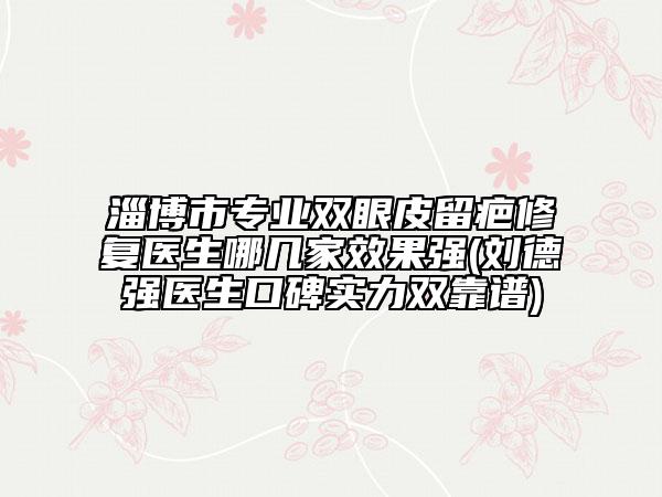 淄博市專業(yè)雙眼皮留疤修復醫(yī)生哪幾家效果強(劉德強醫(yī)生口碑實力雙靠譜)