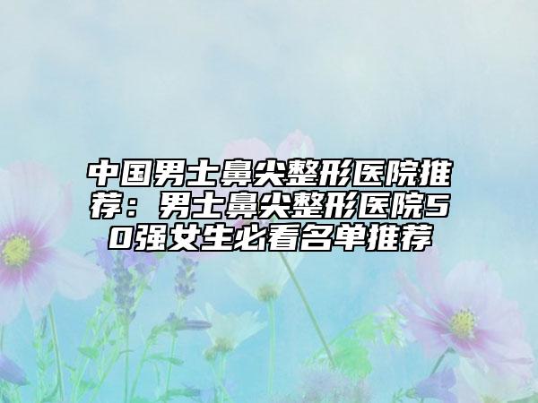 中國(guó)男士鼻尖整形醫(yī)院推薦：男士鼻尖整形醫(yī)院50強(qiáng)女生必看名單推薦