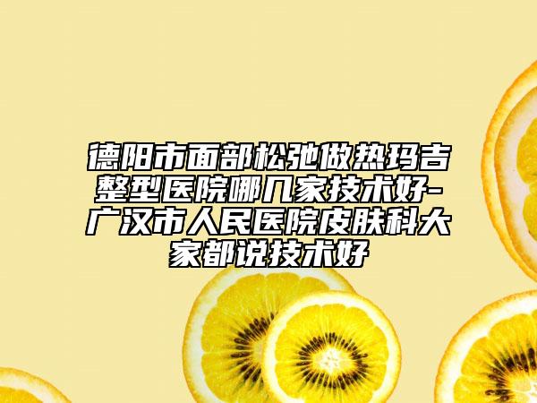 德陽(yáng)市面部松弛做熱瑪吉整型醫(yī)院哪幾家技術(shù)好-廣漢市人民醫(yī)院皮膚科大家都說(shuō)技術(shù)好