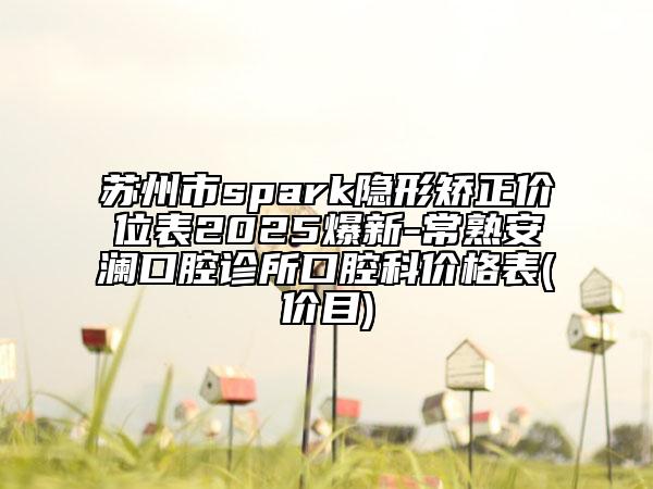 蘇州市spark隱形矯正價位表2025爆新-常熟安瀾口腔診所口腔科價格表(價目)