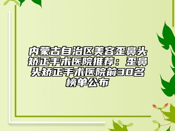 內(nèi)蒙古自治區(qū)美容歪鼻頭矯正手術醫(yī)院推薦:歪鼻頭矯正手術醫(yī)院前30名榜單公布