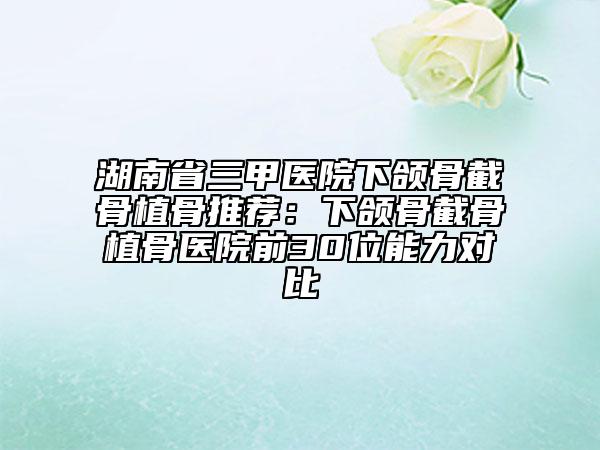 湖南省三甲醫(yī)院下頜骨截骨植骨推薦：下頜骨截骨植骨醫(yī)院前30位能力對(duì)比