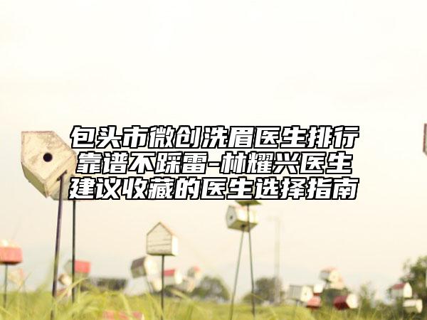 包頭市微創(chuàng)洗眉醫(yī)生排行靠譜不踩雷-林耀興醫(yī)生建議收藏的醫(yī)生選擇指南