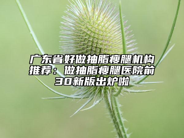 廣東省好做抽脂瘦腿機(jī)構(gòu)推薦：做抽脂瘦腿醫(yī)院前30新版出爐啦
