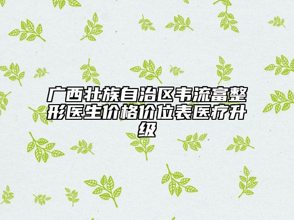 廣西壯族自治區(qū)韋流富整形醫(yī)生價(jià)格價(jià)位表醫(yī)療升級(jí)