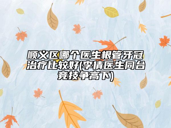 順義區(qū)哪個醫(yī)生根管牙冠治療比較好(李倩醫(yī)生同臺競技爭高下)