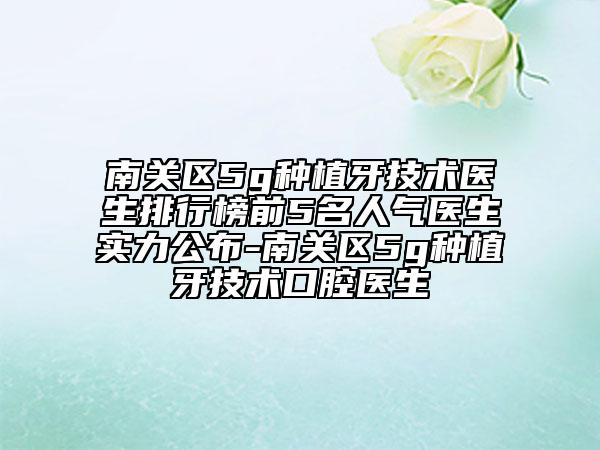 南關(guān)區(qū)5g種植牙技術(shù)醫(yī)生排行榜前5名人氣醫(yī)生實(shí)力公布-南關(guān)區(qū)5g種植牙技術(shù)口腔醫(yī)生