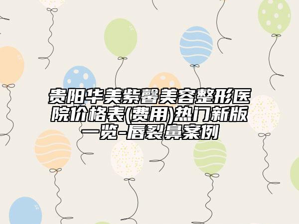 貴陽(yáng)華美紫馨美容整形醫(yī)院價(jià)格表(費(fèi)用)熱門新版一覽-唇裂鼻案例