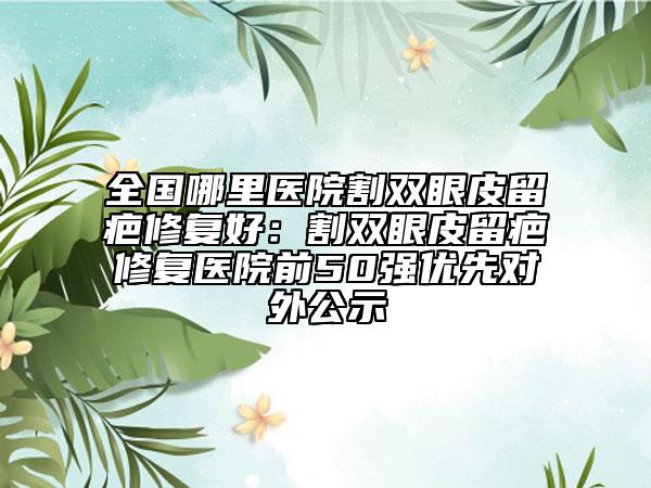 全國(guó)哪里醫(yī)院割雙眼皮留疤修復(fù)好:割雙眼皮留疤修復(fù)醫(yī)院前50強(qiáng)優(yōu)先對(duì)外公示