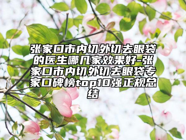張家口市內(nèi)切外切去眼袋的醫(yī)生哪幾家效果好-張家口市內(nèi)切外切去眼袋專家口碑榜top10強(qiáng)正規(guī)總結(jié)