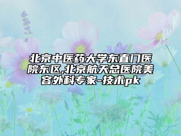 北京中醫(yī)藥大學(xué)東直門醫(yī)院東區(qū),北京航天總醫(yī)院美容外科專家-技術(shù)pk