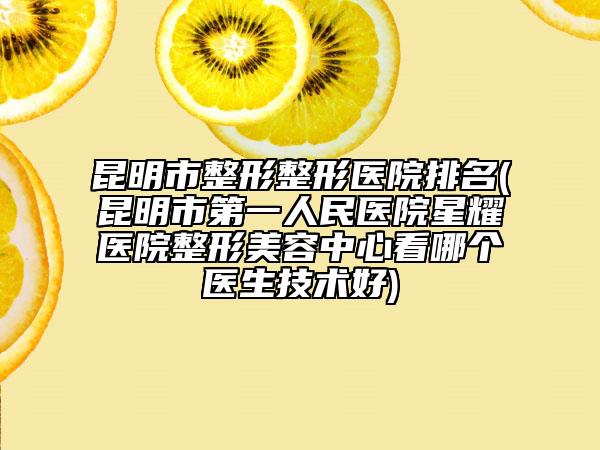 昆明市整形整形醫(yī)院排名(昆明市第一人民醫(yī)院星耀醫(yī)院整形美容中心看哪個(gè)醫(yī)生技術(shù)好)