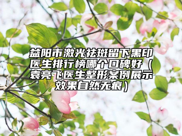 益陽(yáng)市激光祛斑留下黑印醫(yī)生排行榜哪個(gè)口碑好（袁亮飛醫(yī)生整形案例展示效果自然無(wú)痕）
