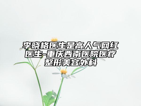 李曉格醫(yī)生是高人氣網(wǎng)紅醫(yī)生-重慶西南醫(yī)院醫(yī)療整形美容外科