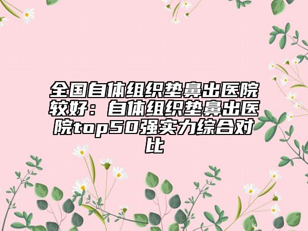 全國自體組織墊鼻出醫(yī)院較好：自體組織墊鼻出醫(yī)院top50強實力綜合對比
