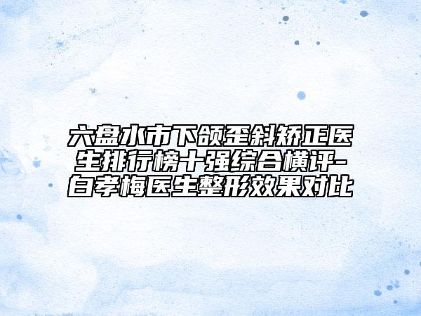 六盤水市下頜歪斜矯正醫(yī)生排行榜十強(qiáng)綜合橫評(píng)-白孝梅醫(yī)生整形效果對(duì)比