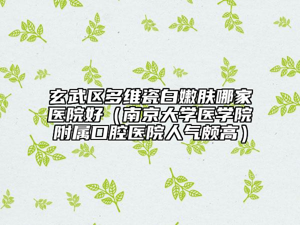玄武區(qū)多維瓷白嫩膚哪家醫(yī)院好（南京大學(xué)醫(yī)學(xué)院附屬口腔醫(yī)院人氣頗高）