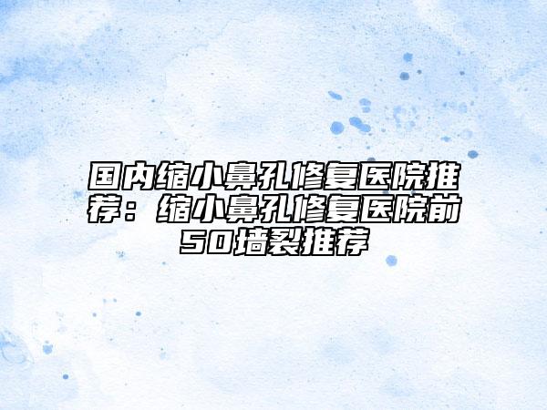 國內(nèi)縮小鼻孔修復(fù)醫(yī)院推薦：縮小鼻孔修復(fù)醫(yī)院前50墻裂推薦