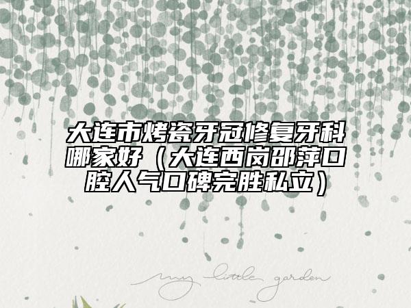 大連市烤瓷牙冠修復(fù)牙科哪家好（大連西崗邵萍口腔人氣口碑完勝私立）