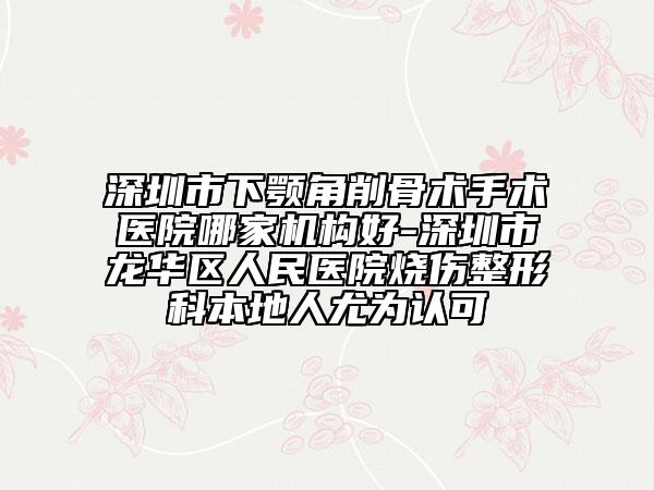 深圳市下顎角削骨術手術醫(yī)院哪家機構好-深圳市龍華區(qū)人民醫(yī)院燒傷整形科本地人尤為認可