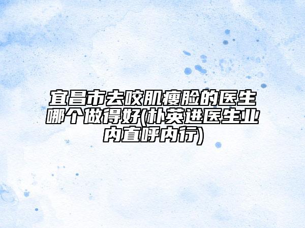 宜昌市去咬肌瘦臉的醫(yī)生哪個(gè)做得好(樸英進(jìn)醫(yī)生業(yè)內(nèi)直呼內(nèi)行)