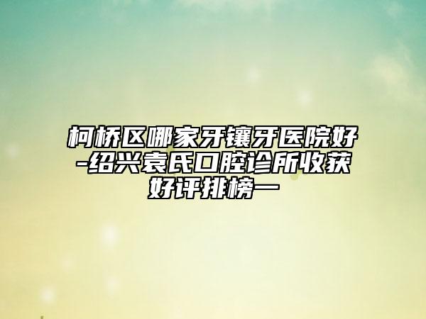 柯橋區(qū)哪家牙鑲牙醫(yī)院好-紹興袁氏口腔診所收獲好評(píng)排榜一
